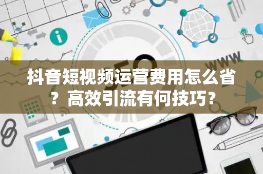 抖音短视频运营费用怎么省？高效引流有何技巧？
