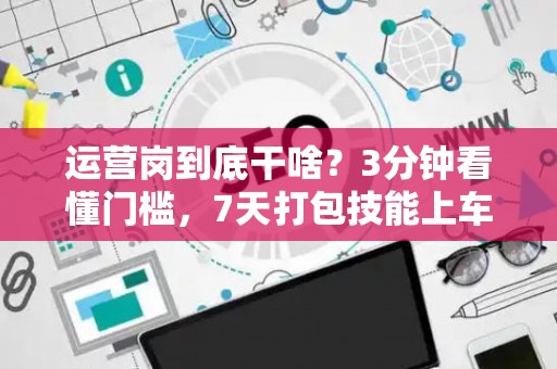 运营岗到底干啥？3分钟看懂门槛，7天打包技能上车！