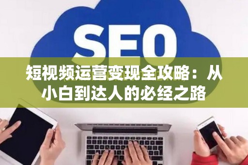 短视频运营变现全攻略：从小白到达人的必经之路