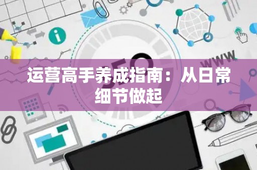 运营高手养成指南：从日常细节做起